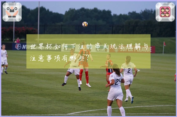 世界杯如何下注的串关玩法理解与注意事项有哪些？